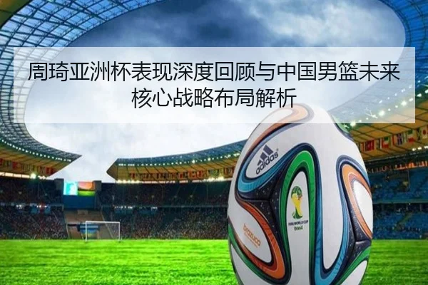 周琦亚洲杯表现深度回顾与中国男篮未来核心战略布局解析 - KAIYUN